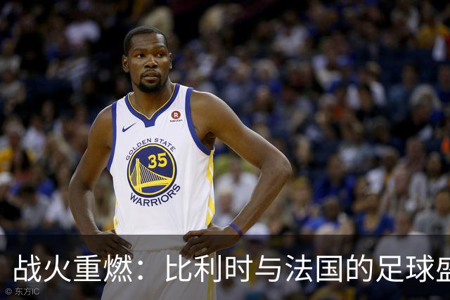 战火重燃：比利时与法国的足球盛宴即将开幕！